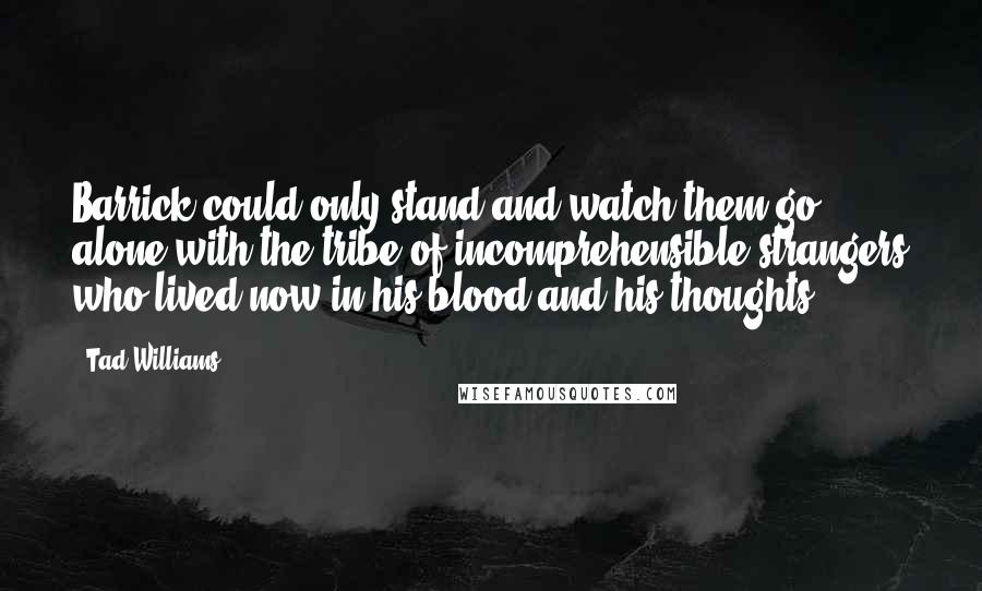 Tad Williams Quotes: Barrick could only stand and watch them go, alone with the tribe of incomprehensible strangers who lived now in his blood and his thoughts.