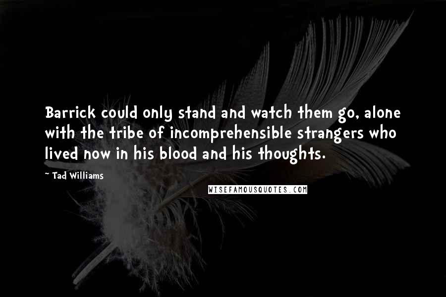 Tad Williams Quotes: Barrick could only stand and watch them go, alone with the tribe of incomprehensible strangers who lived now in his blood and his thoughts.