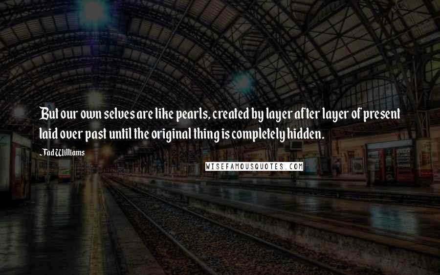 Tad Williams Quotes: But our own selves are like pearls, created by layer after layer of present laid over past until the original thing is completely hidden.