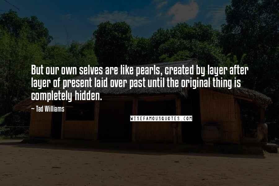 Tad Williams Quotes: But our own selves are like pearls, created by layer after layer of present laid over past until the original thing is completely hidden.