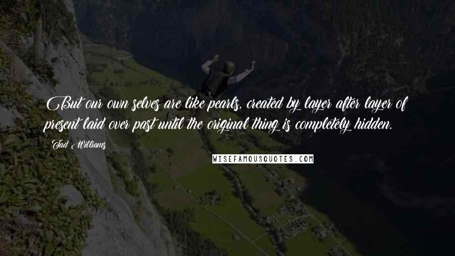 Tad Williams Quotes: But our own selves are like pearls, created by layer after layer of present laid over past until the original thing is completely hidden.