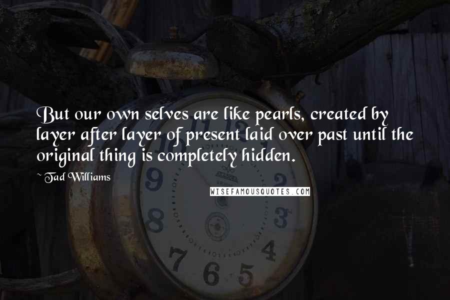 Tad Williams Quotes: But our own selves are like pearls, created by layer after layer of present laid over past until the original thing is completely hidden.