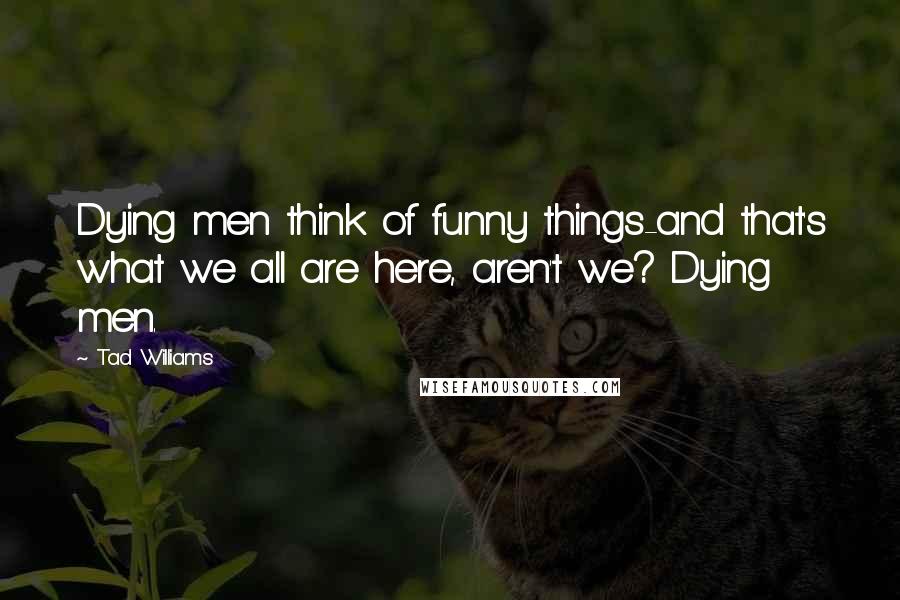 Tad Williams Quotes: Dying men think of funny things-and that's what we all are here, aren't we? Dying men.
