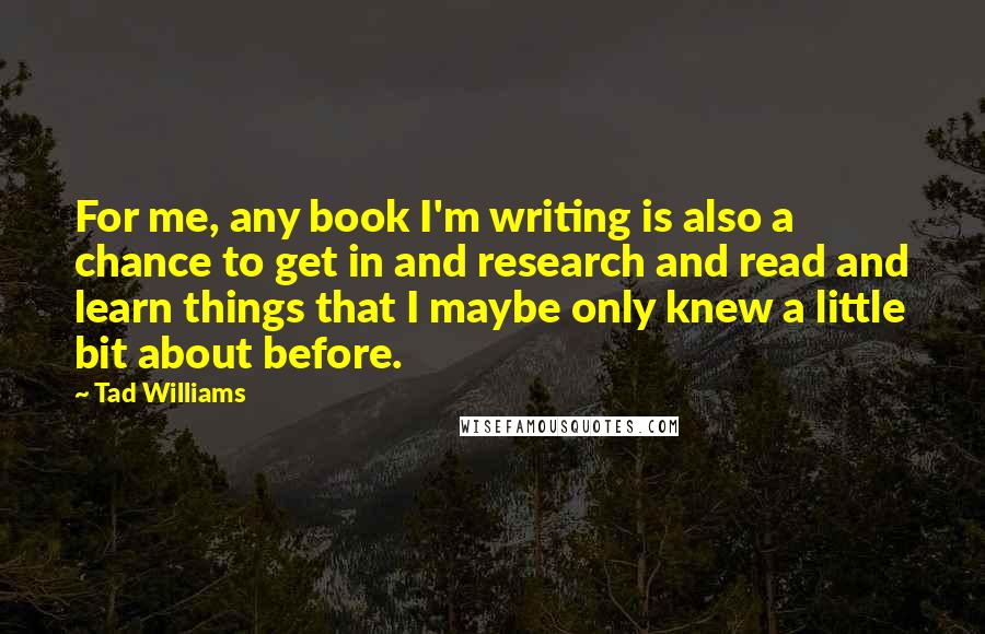 Tad Williams Quotes: For me, any book I'm writing is also a chance to get in and research and read and learn things that I maybe only knew a little bit about before.