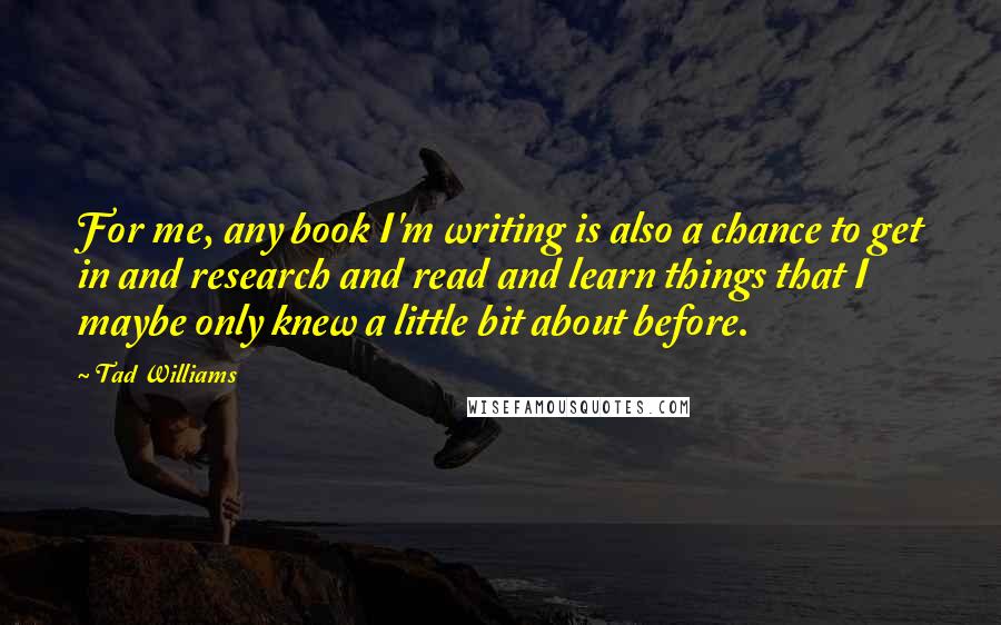 Tad Williams Quotes: For me, any book I'm writing is also a chance to get in and research and read and learn things that I maybe only knew a little bit about before.