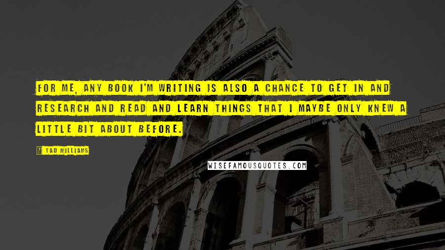 Tad Williams Quotes: For me, any book I'm writing is also a chance to get in and research and read and learn things that I maybe only knew a little bit about before.