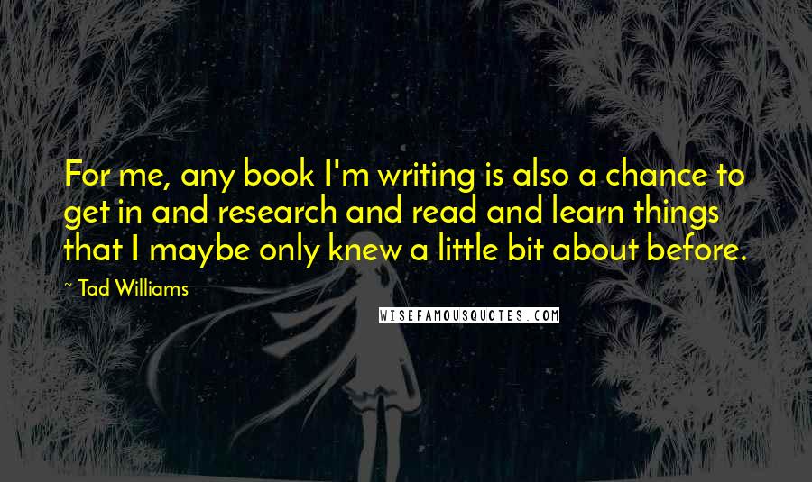 Tad Williams Quotes: For me, any book I'm writing is also a chance to get in and research and read and learn things that I maybe only knew a little bit about before.