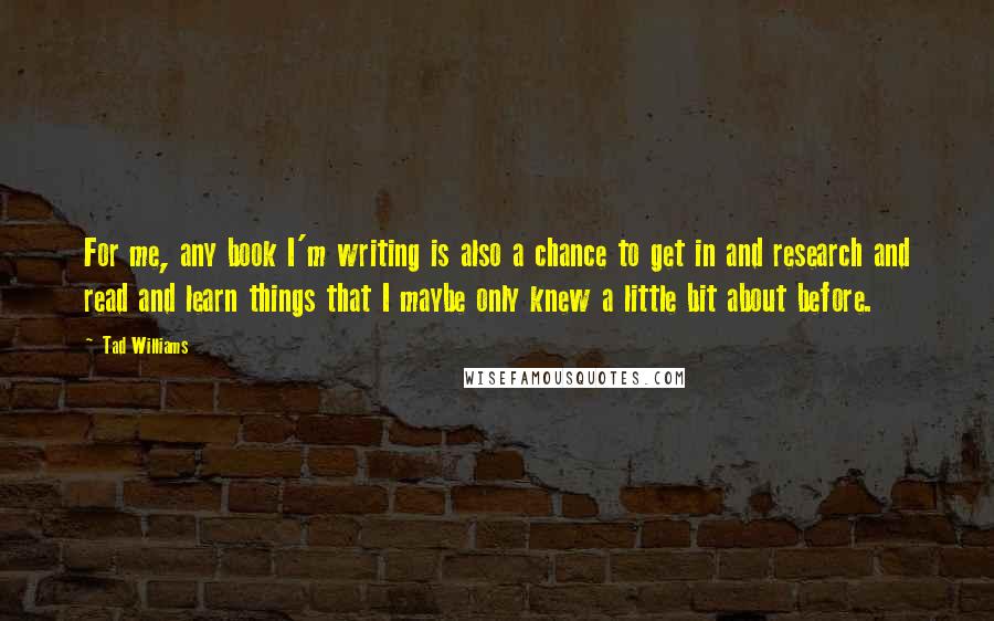 Tad Williams Quotes: For me, any book I'm writing is also a chance to get in and research and read and learn things that I maybe only knew a little bit about before.