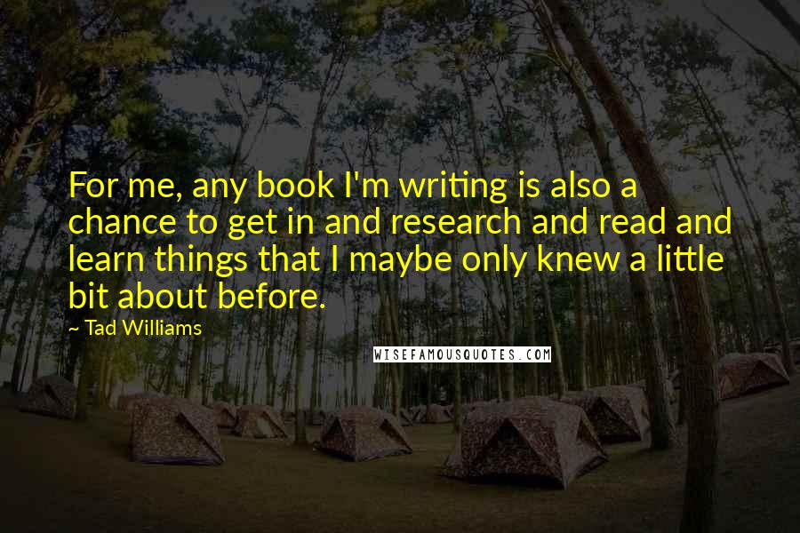 Tad Williams Quotes: For me, any book I'm writing is also a chance to get in and research and read and learn things that I maybe only knew a little bit about before.