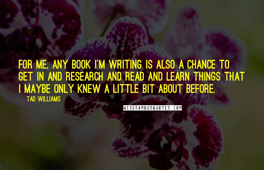 Tad Williams Quotes: For me, any book I'm writing is also a chance to get in and research and read and learn things that I maybe only knew a little bit about before.