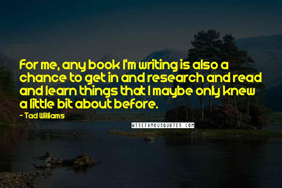 Tad Williams Quotes: For me, any book I'm writing is also a chance to get in and research and read and learn things that I maybe only knew a little bit about before.