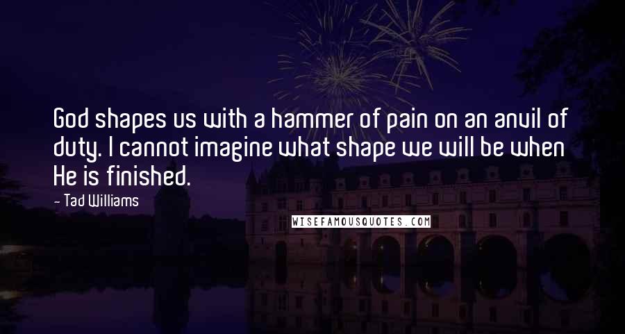 Tad Williams Quotes: God shapes us with a hammer of pain on an anvil of duty. I cannot imagine what shape we will be when He is finished.