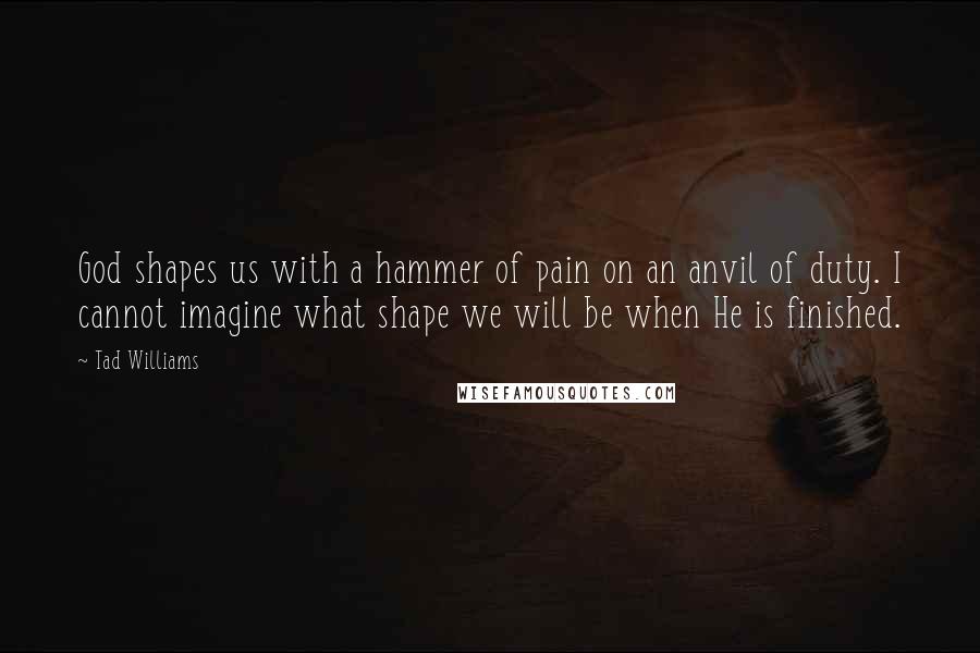 Tad Williams Quotes: God shapes us with a hammer of pain on an anvil of duty. I cannot imagine what shape we will be when He is finished.