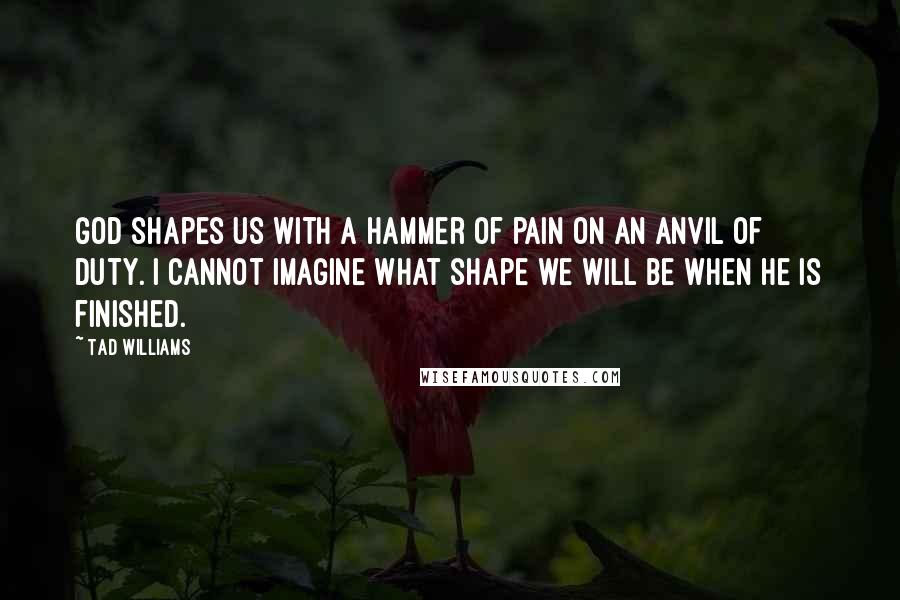 Tad Williams Quotes: God shapes us with a hammer of pain on an anvil of duty. I cannot imagine what shape we will be when He is finished.