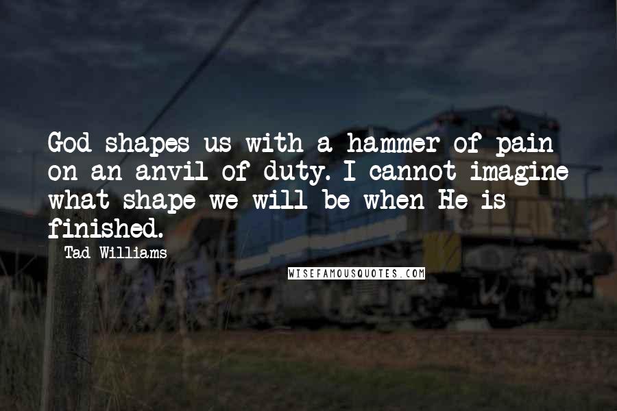 Tad Williams Quotes: God shapes us with a hammer of pain on an anvil of duty. I cannot imagine what shape we will be when He is finished.