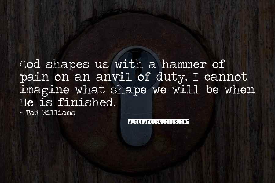 Tad Williams Quotes: God shapes us with a hammer of pain on an anvil of duty. I cannot imagine what shape we will be when He is finished.