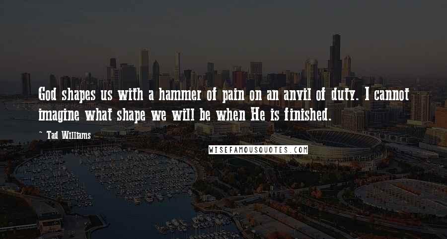 Tad Williams Quotes: God shapes us with a hammer of pain on an anvil of duty. I cannot imagine what shape we will be when He is finished.