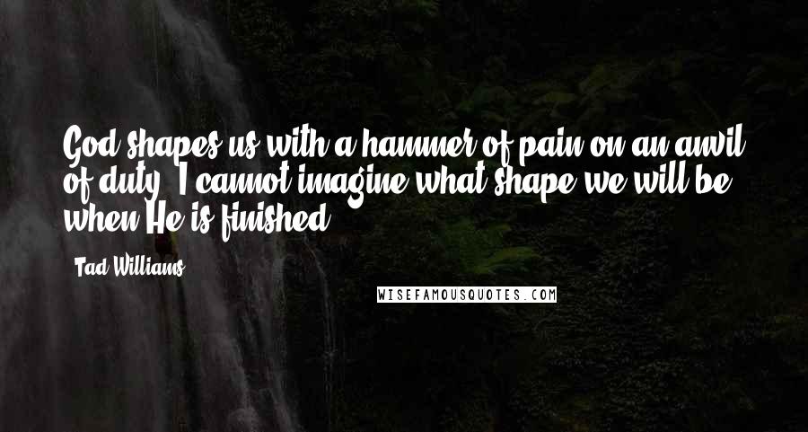 Tad Williams Quotes: God shapes us with a hammer of pain on an anvil of duty. I cannot imagine what shape we will be when He is finished.
