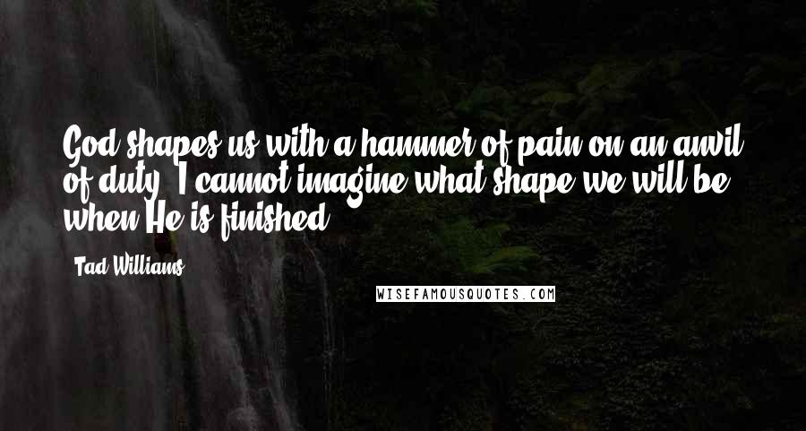 Tad Williams Quotes: God shapes us with a hammer of pain on an anvil of duty. I cannot imagine what shape we will be when He is finished.