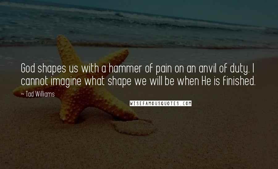 Tad Williams Quotes: God shapes us with a hammer of pain on an anvil of duty. I cannot imagine what shape we will be when He is finished.