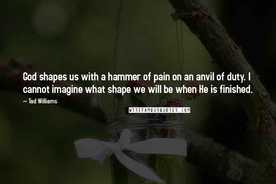 Tad Williams Quotes: God shapes us with a hammer of pain on an anvil of duty. I cannot imagine what shape we will be when He is finished.