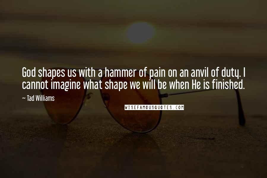 Tad Williams Quotes: God shapes us with a hammer of pain on an anvil of duty. I cannot imagine what shape we will be when He is finished.