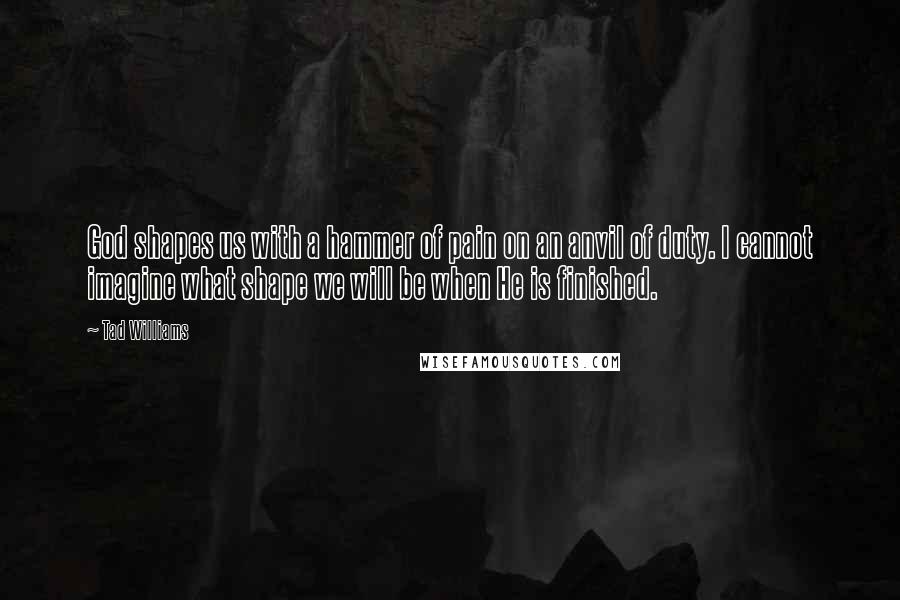 Tad Williams Quotes: God shapes us with a hammer of pain on an anvil of duty. I cannot imagine what shape we will be when He is finished.