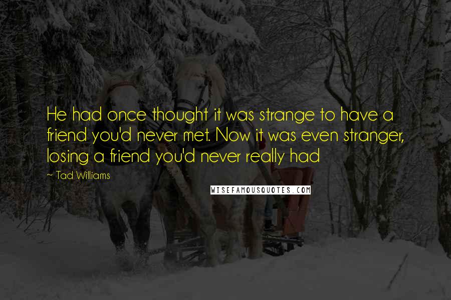 Tad Williams Quotes: He had once thought it was strange to have a friend you'd never met. Now it was even stranger, losing a friend you'd never really had