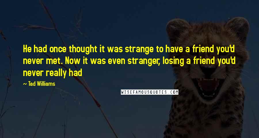 Tad Williams Quotes: He had once thought it was strange to have a friend you'd never met. Now it was even stranger, losing a friend you'd never really had