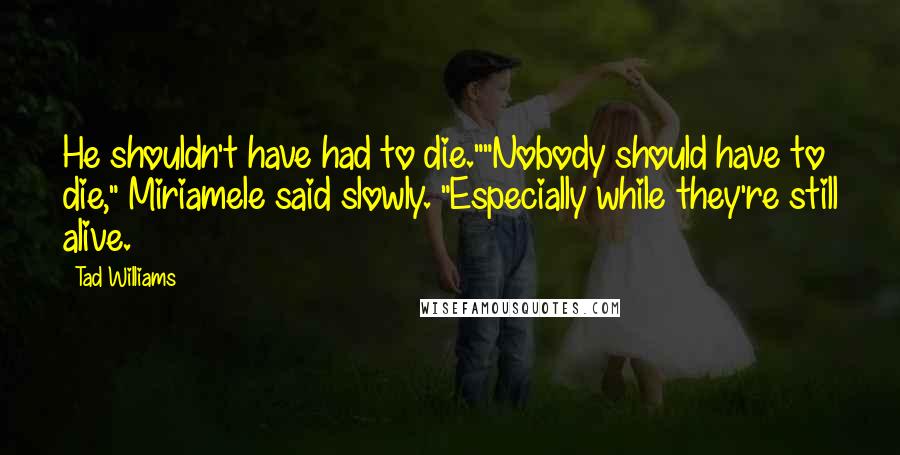 Tad Williams Quotes: He shouldn't have had to die.""Nobody should have to die," Miriamele said slowly. "Especially while they're still alive.
