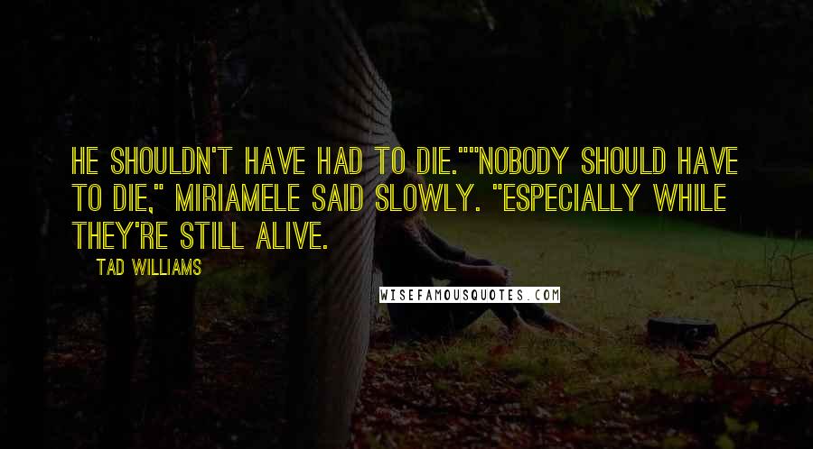 Tad Williams Quotes: He shouldn't have had to die.""Nobody should have to die," Miriamele said slowly. "Especially while they're still alive.