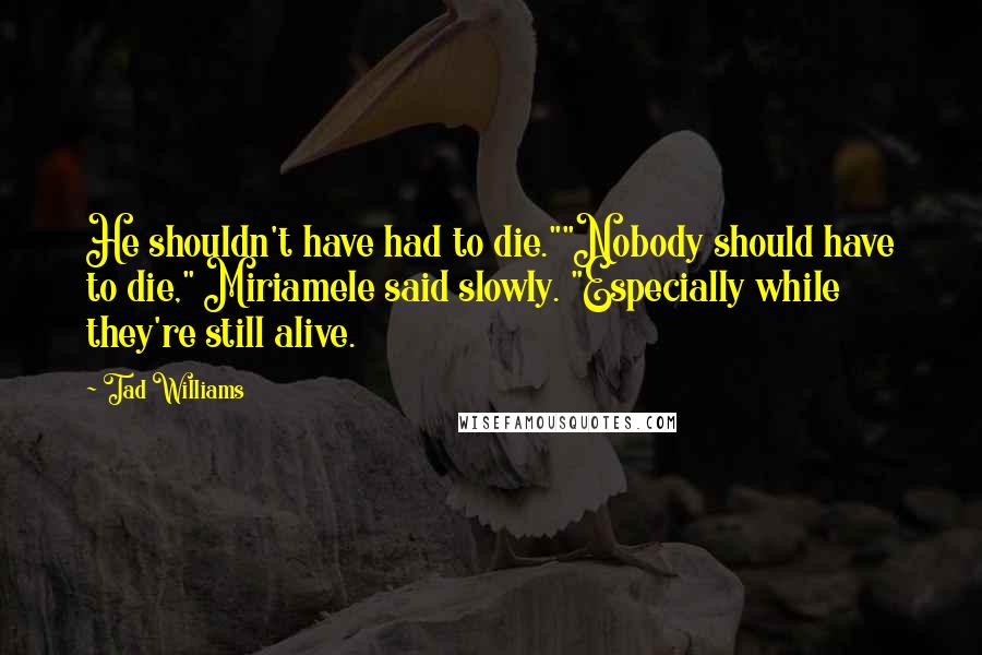 Tad Williams Quotes: He shouldn't have had to die.""Nobody should have to die," Miriamele said slowly. "Especially while they're still alive.