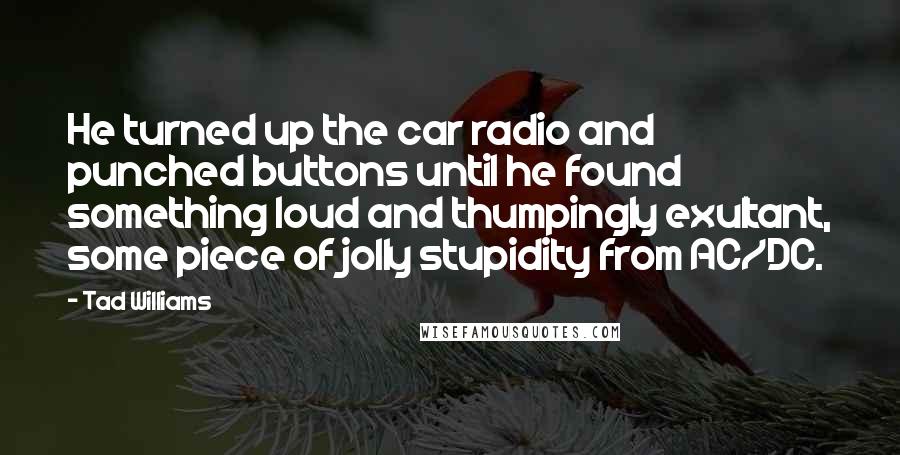 Tad Williams Quotes: He turned up the car radio and punched buttons until he found something loud and thumpingly exultant, some piece of jolly stupidity from AC/DC.