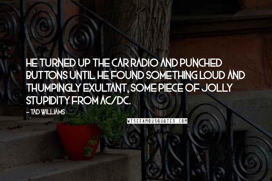 Tad Williams Quotes: He turned up the car radio and punched buttons until he found something loud and thumpingly exultant, some piece of jolly stupidity from AC/DC.