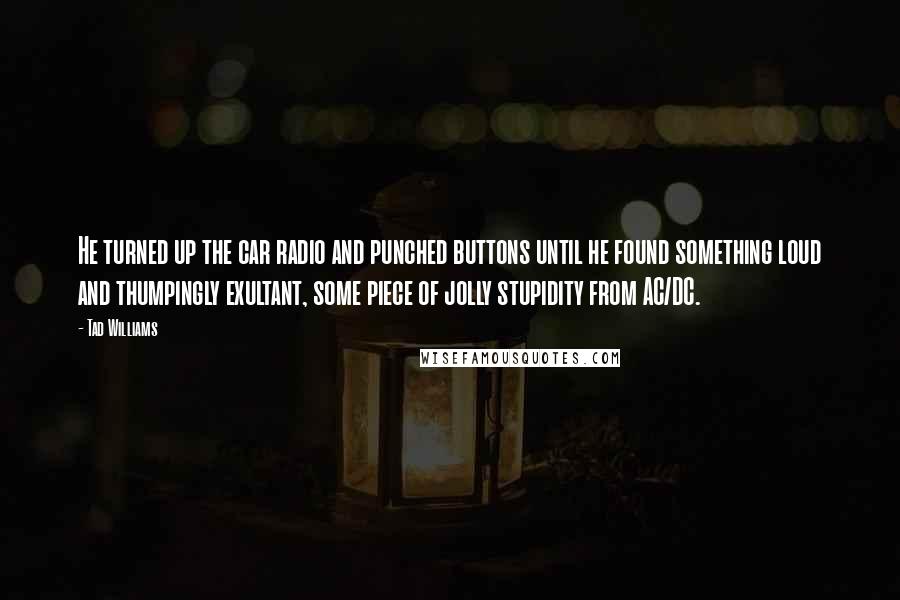 Tad Williams Quotes: He turned up the car radio and punched buttons until he found something loud and thumpingly exultant, some piece of jolly stupidity from AC/DC.