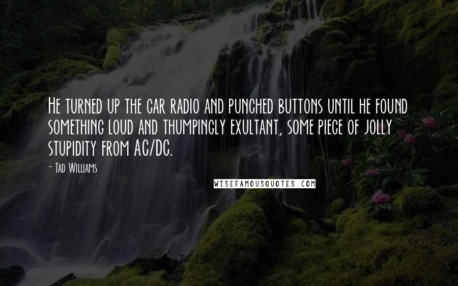 Tad Williams Quotes: He turned up the car radio and punched buttons until he found something loud and thumpingly exultant, some piece of jolly stupidity from AC/DC.