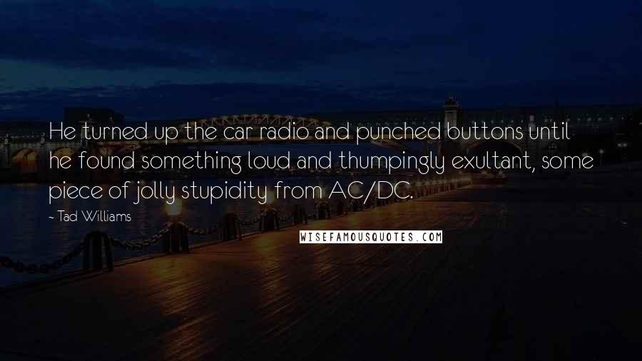 Tad Williams Quotes: He turned up the car radio and punched buttons until he found something loud and thumpingly exultant, some piece of jolly stupidity from AC/DC.