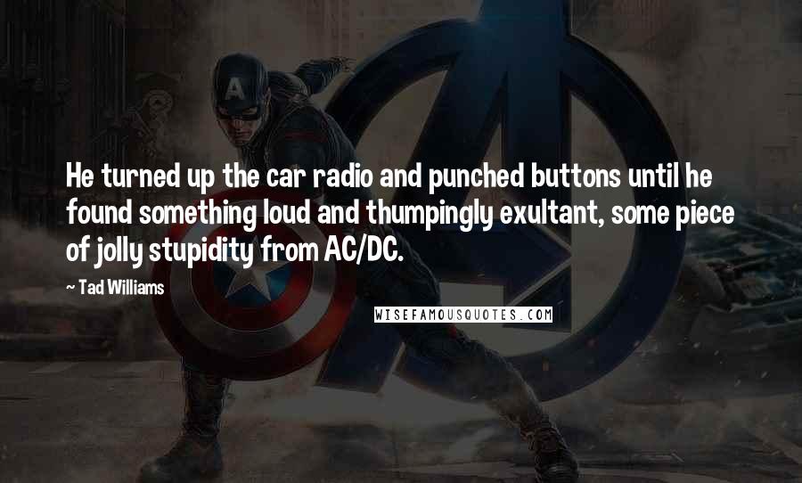 Tad Williams Quotes: He turned up the car radio and punched buttons until he found something loud and thumpingly exultant, some piece of jolly stupidity from AC/DC.