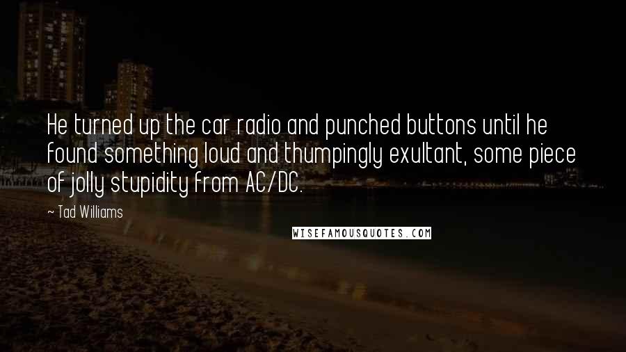 Tad Williams Quotes: He turned up the car radio and punched buttons until he found something loud and thumpingly exultant, some piece of jolly stupidity from AC/DC.