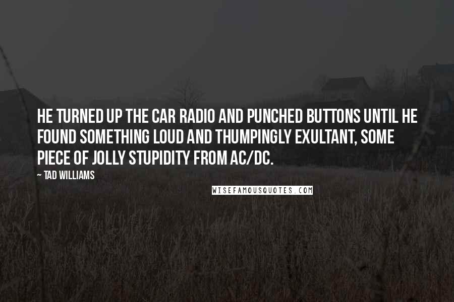 Tad Williams Quotes: He turned up the car radio and punched buttons until he found something loud and thumpingly exultant, some piece of jolly stupidity from AC/DC.