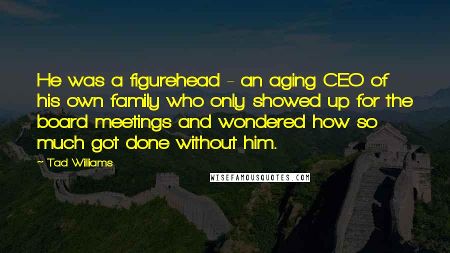 Tad Williams Quotes: He was a figurehead - an aging CEO of his own family who only showed up for the board meetings and wondered how so much got done without him.