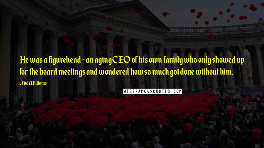 Tad Williams Quotes: He was a figurehead - an aging CEO of his own family who only showed up for the board meetings and wondered how so much got done without him.