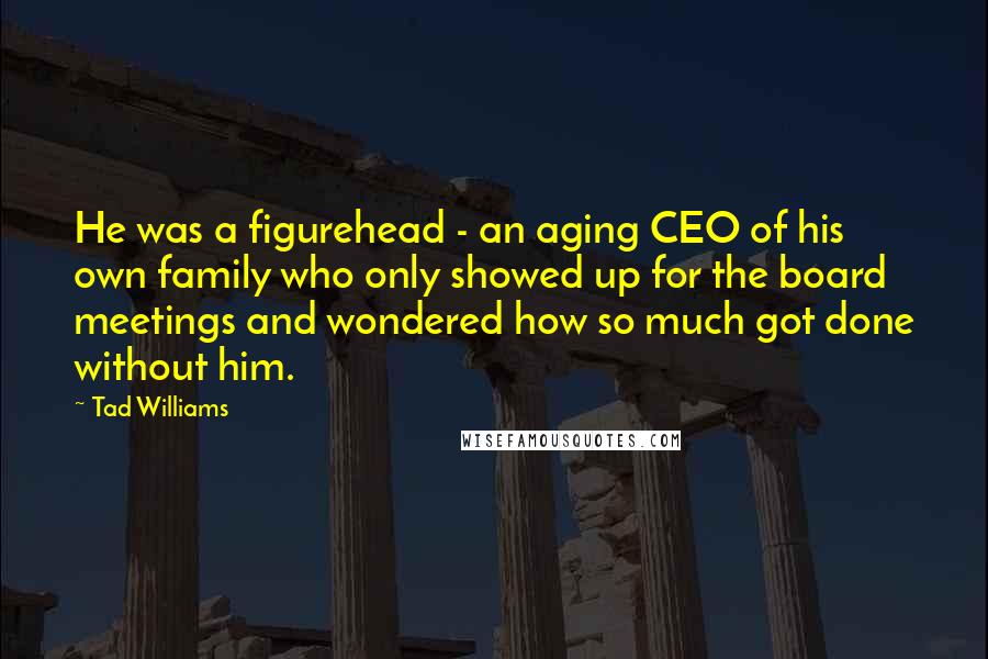 Tad Williams Quotes: He was a figurehead - an aging CEO of his own family who only showed up for the board meetings and wondered how so much got done without him.