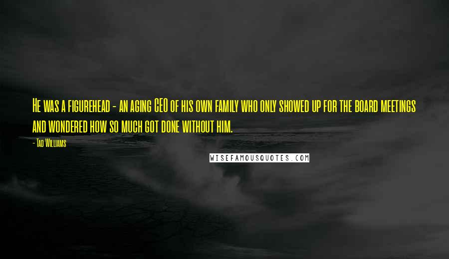Tad Williams Quotes: He was a figurehead - an aging CEO of his own family who only showed up for the board meetings and wondered how so much got done without him.