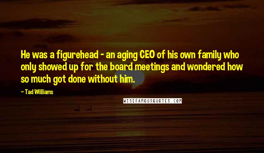 Tad Williams Quotes: He was a figurehead - an aging CEO of his own family who only showed up for the board meetings and wondered how so much got done without him.