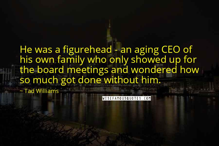 Tad Williams Quotes: He was a figurehead - an aging CEO of his own family who only showed up for the board meetings and wondered how so much got done without him.