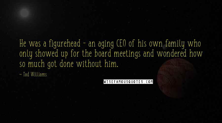 Tad Williams Quotes: He was a figurehead - an aging CEO of his own family who only showed up for the board meetings and wondered how so much got done without him.