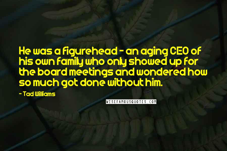 Tad Williams Quotes: He was a figurehead - an aging CEO of his own family who only showed up for the board meetings and wondered how so much got done without him.