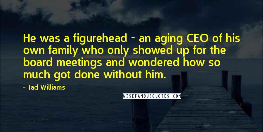 Tad Williams Quotes: He was a figurehead - an aging CEO of his own family who only showed up for the board meetings and wondered how so much got done without him.