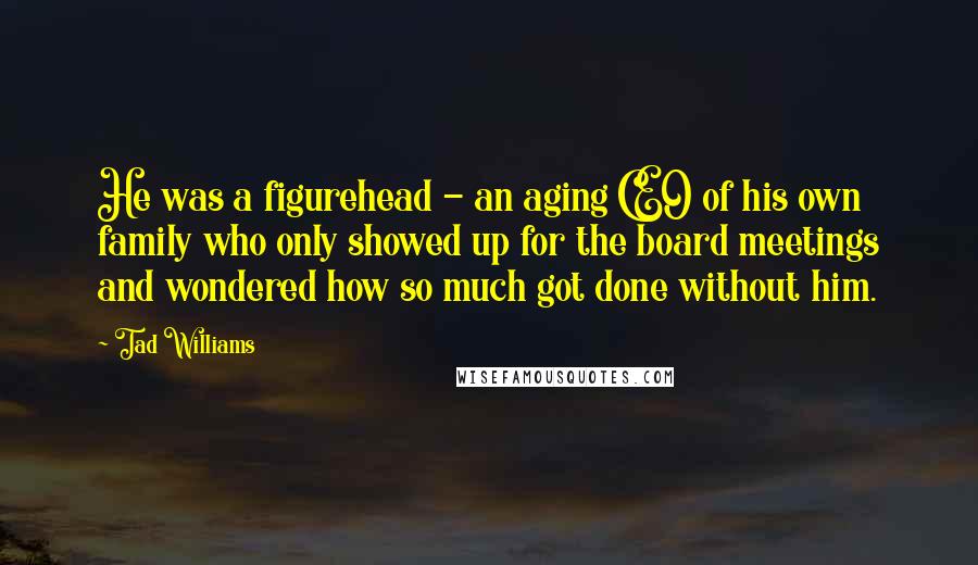 Tad Williams Quotes: He was a figurehead - an aging CEO of his own family who only showed up for the board meetings and wondered how so much got done without him.